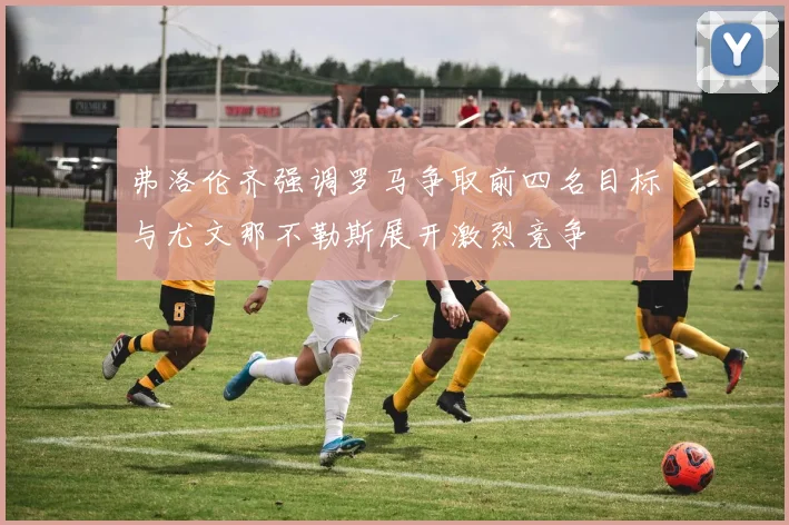 弗洛伦齐强调罗马争取前四名目标与尤文那不勒斯展开激烈竞争