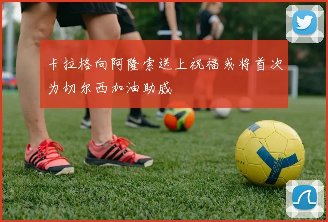 卡拉格向阿隆索送上祝福或将首次为切尔西加油助威