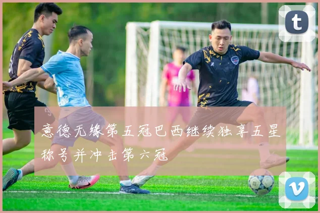 意德无缘第五冠巴西继续独享五星称号并冲击第六冠