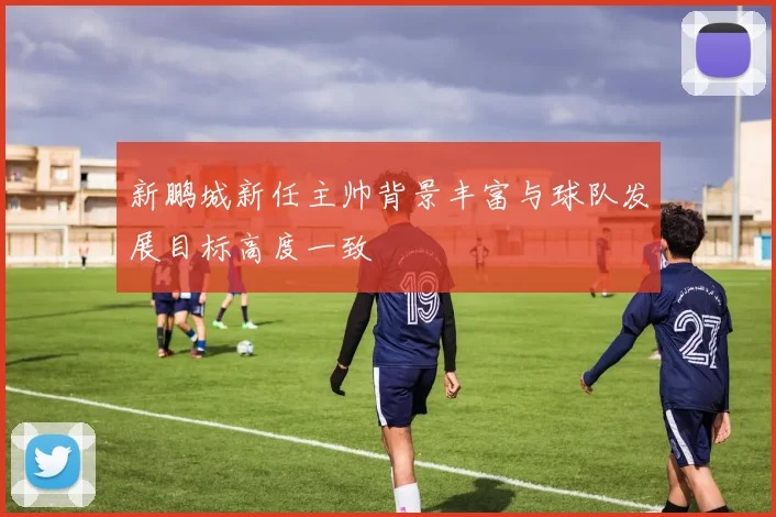 新鹏城新任主帅背景丰富与球队发展目标高度一致