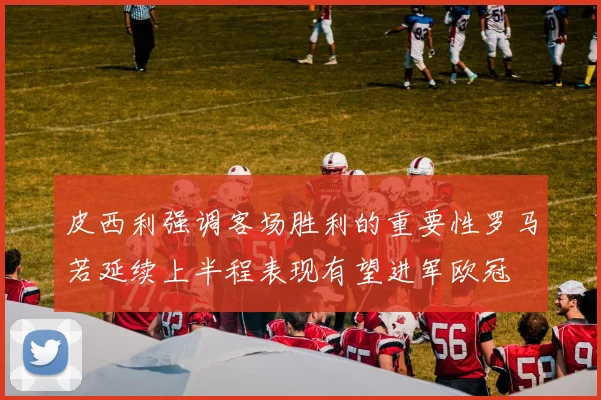 皮西利强调客场胜利的重要性罗马若延续上半程表现有望进军欧冠