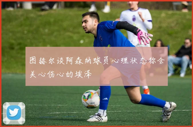 图赫尔谈阿森纳球员心理状态称会关心伤心的埃泽