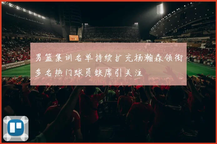 男篮集训名单持续扩充杨瀚森领衔多名热门球员缺席引关注
