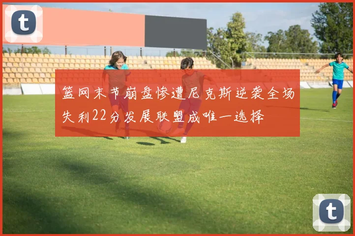 篮网末节崩盘惨遭尼克斯逆袭全场失利22分发展联盟成唯一选择