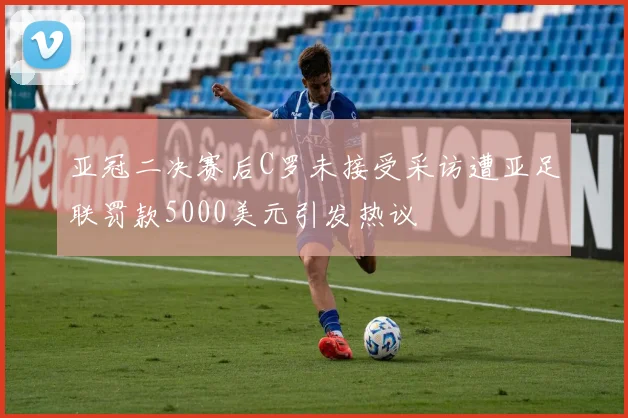 亚冠二决赛后C罗未接受采访遭亚足联罚款5000美元引发热议