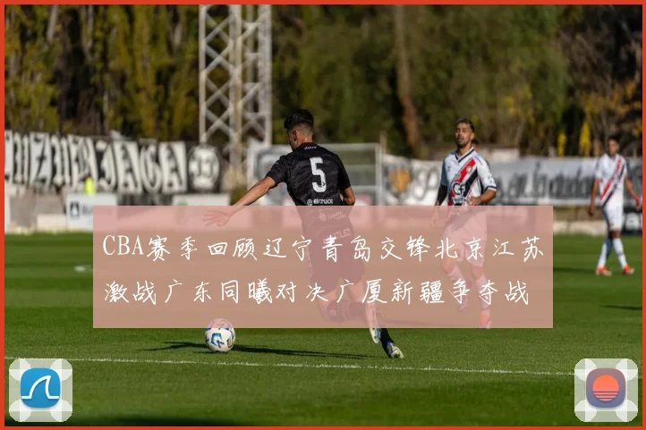 CBA赛季回顾辽宁青岛交锋北京江苏激战广东同曦对决广厦新疆争夺战精彩纷呈