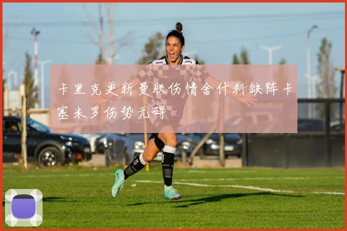 卡里克更新曼联伤情舍什科缺阵卡塞米罗伤势无碍