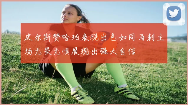 皮尔斯赞哈珀表现出色如同马刺主场无畏无惧展现出强大自信