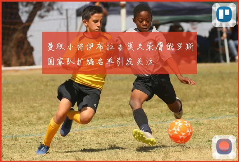 曼联小将伊布拉吉莫夫荣膺俄罗斯国家队扩编名单引发关注
