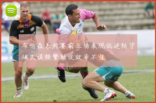 布伦森系列赛前三场表现低迷防守端失误频繁助攻效率不佳