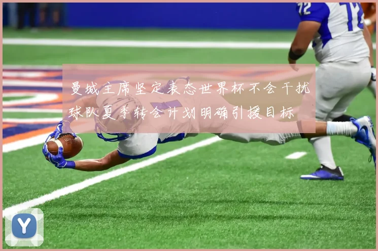 曼城主席坚定表态世界杯不会干扰球队夏季转会计划明确引援目标