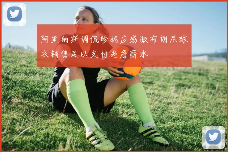 阿里纳斯调侃珍妮应感激布朗尼球衣销售足以支付老詹薪水