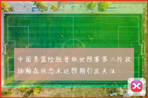 中国男篮险胜晋级世预赛第二阶段杨瀚森状态未达预期引发关注