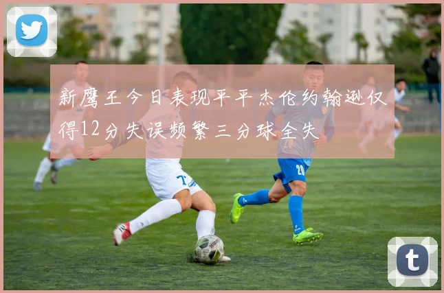新鹰王今日表现平平杰伦约翰逊仅得12分失误频繁三分球全失