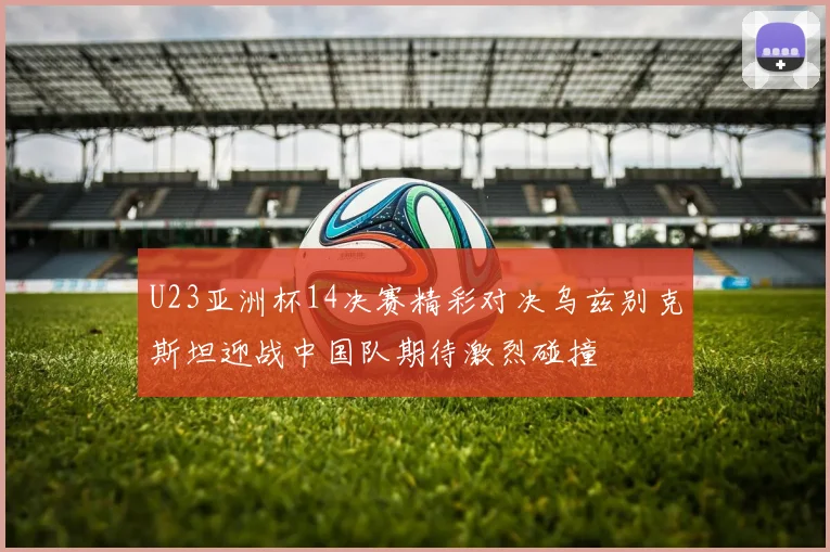 U23亚洲杯14决赛精彩对决乌兹别克斯坦迎战中国队期待激烈碰撞