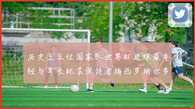 历史上三位国家队世界杯进球最年轻与年长纪录保持者梅西罗纳尔多劳德鲁普