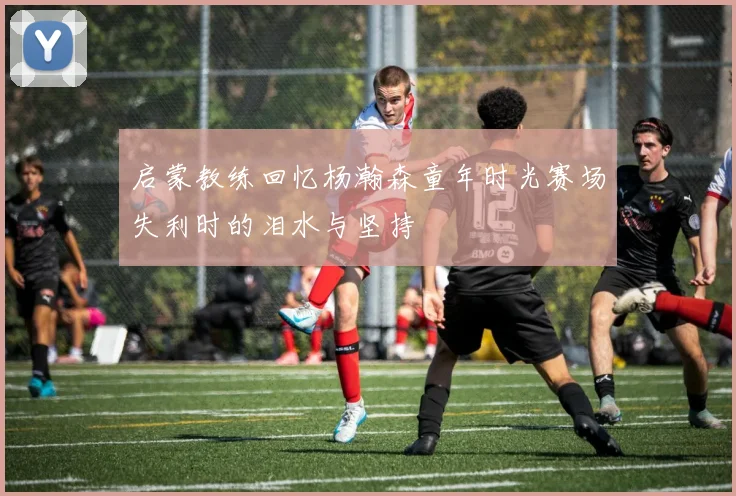 启蒙教练回忆杨瀚森童年时光赛场失利时的泪水与坚持